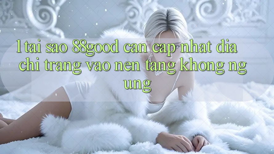 1. Tại Sao 88good Cần Cập Nhật Địa chỉ trang Vào Nền tảng Không ngừng?