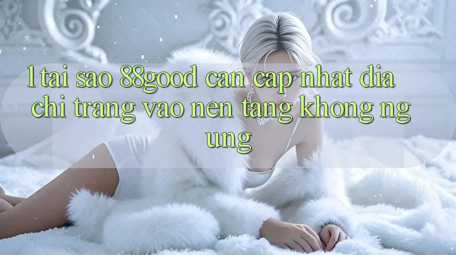 1. Tại Sao 88good Cần Cập Nhật Địa chỉ trang Vào Nền tảng Không ngừng? 1. Tại Sao 88good Cần Cập Nhật Địa chỉ trang Vào Nền tảng Không ngừng?