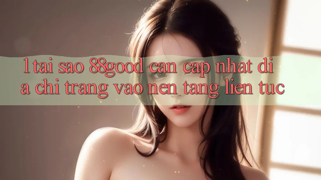 1. Tại Sao 88good Cần Cập Nhật Địa chỉ trang Vào Nền tảng Liên tục?