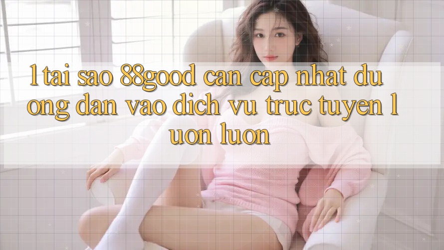 1. Tại Sao 88good Cần Cập Nhật Đường dẫn Vào Dịch vụ trực tuyến Luôn luôn? 1. Tại Sao 88good Cần Cập Nhật Đường dẫn Vào Dịch vụ trực tuyến Luôn luôn?