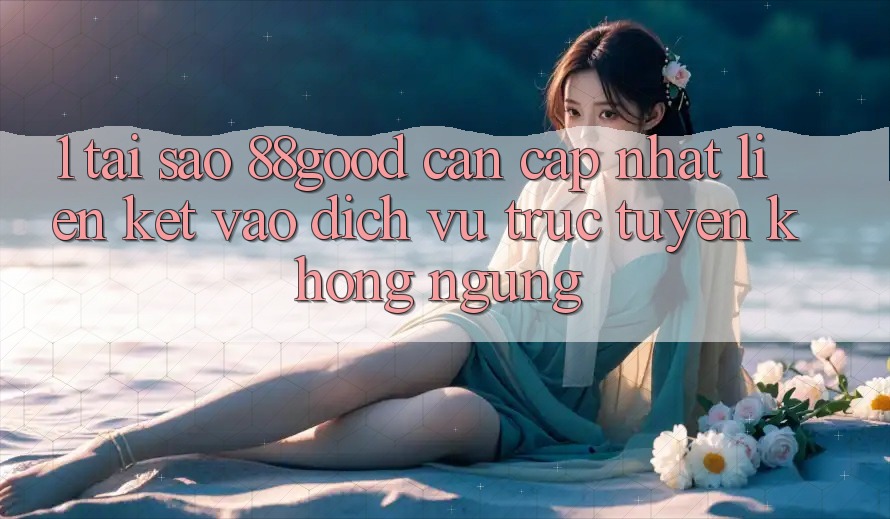 1. Tại Sao 88good Cần Cập Nhật Liên kết Vào Dịch vụ trực tuyến Không ngừng? 1. Tại Sao 88good Cần Cập Nhật Liên kết Vào Dịch vụ trực tuyến Không ngừng?