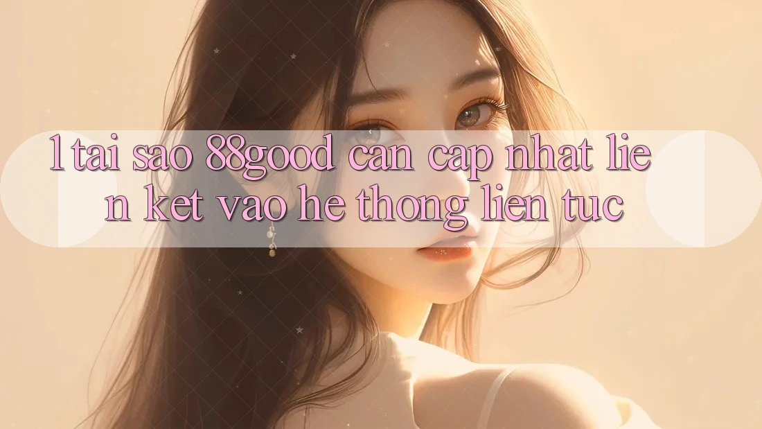 1. Tại Sao 88good Cần Cập Nhật Liên kết Vào Hệ Thống Liên tục?