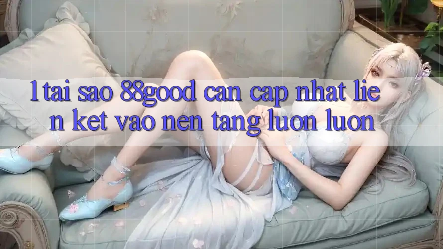 1. Tại Sao 88good Cần Cập Nhật Liên kết Vào Nền tảng Luôn luôn?