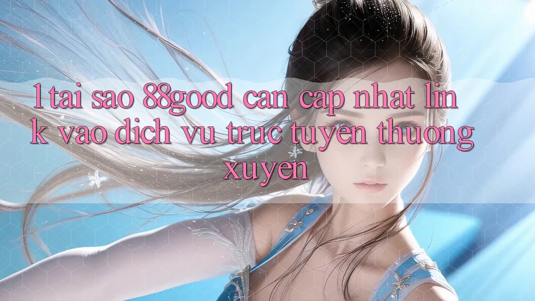 1. Tại Sao 88good Cần Cập Nhật Link Vào Dịch vụ trực tuyến Thường Xuyên?