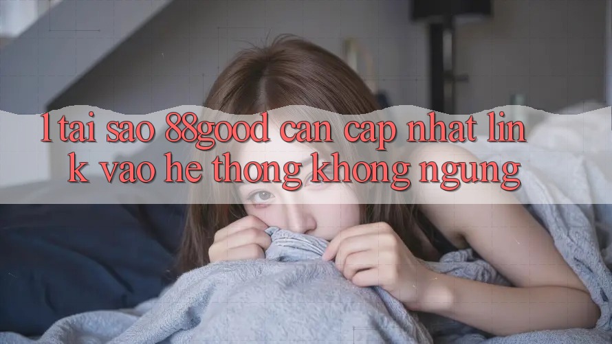 1. Tại Sao 88good Cần Cập Nhật Link Vào Hệ Thống Không ngừng? 1. Tại Sao 88good Cần Cập Nhật Link Vào Hệ Thống Không ngừng?