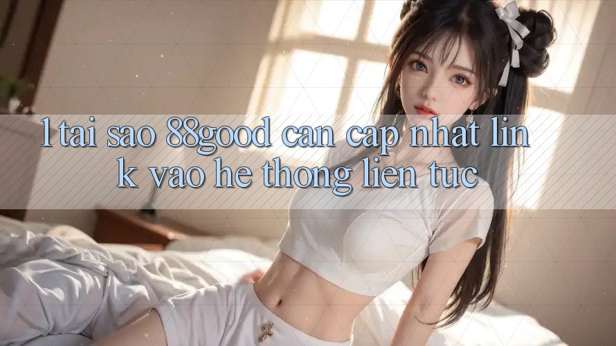 1. Tại Sao 88good Cần Cập Nhật Link Vào Hệ Thống Liên tục?