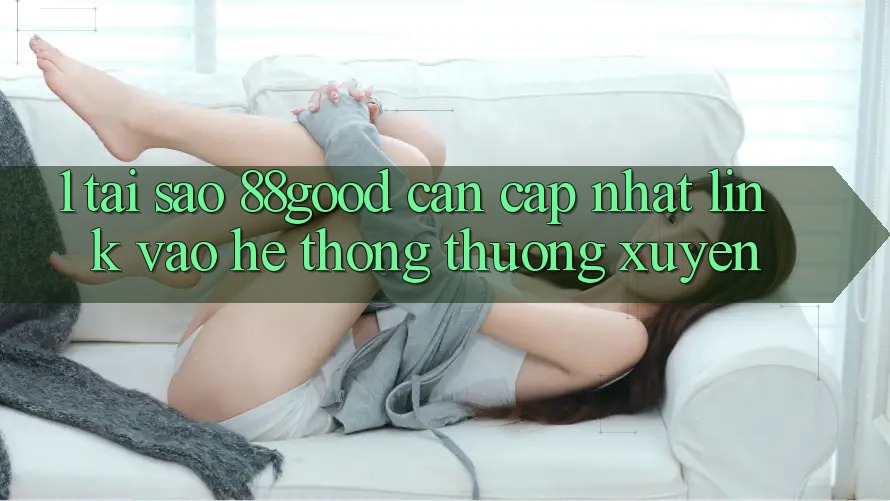 1. Tại Sao 88good Cần Cập Nhật Link Vào Hệ Thống Thường Xuyên?