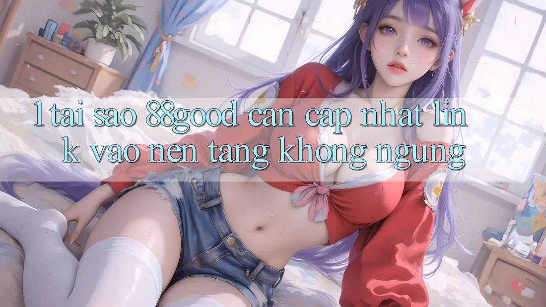 1. Tại Sao 88good Cần Cập Nhật Link Vào Nền tảng Không ngừng? 1. Tại Sao 88good Cần Cập Nhật Link Vào Nền tảng Không ngừng?