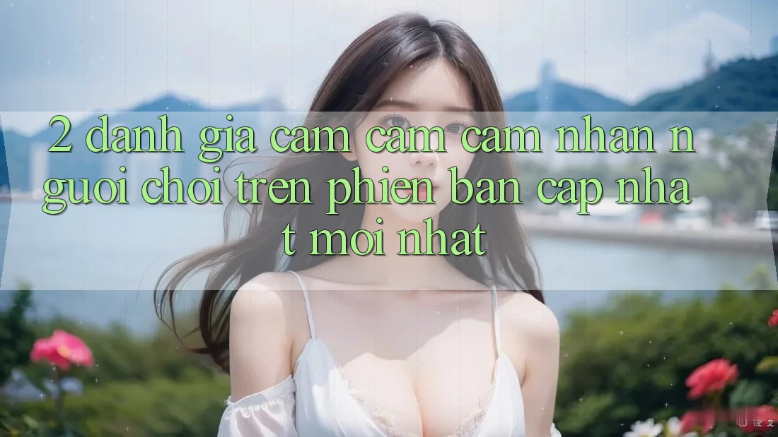 2. Đánh Giá Cảm cảm cảm nhận Người chơi Trên Phiên Bản Cập Nhật Mới Nhất 2. Đánh Giá Cảm cảm cảm nhận Người chơi Trên Phiên Bản Cập Nhật Mới Nhất