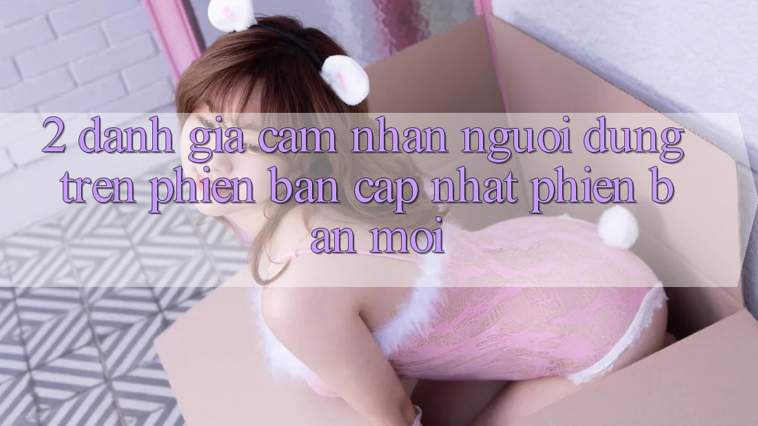 2. Đánh Giá Cảm nhận Người Dùng Trên Phiên Bản Cập Nhật Phiên bản mới 2. Đánh Giá Cảm nhận Người Dùng Trên Phiên Bản Cập Nhật Phiên bản mới