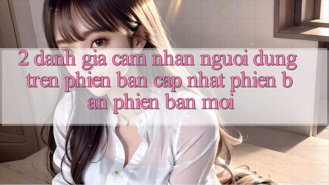 2. Đánh Giá Cảm nhận Người Dùng Trên Phiên Bản Cập Nhật Phiên bản phiên bản mới