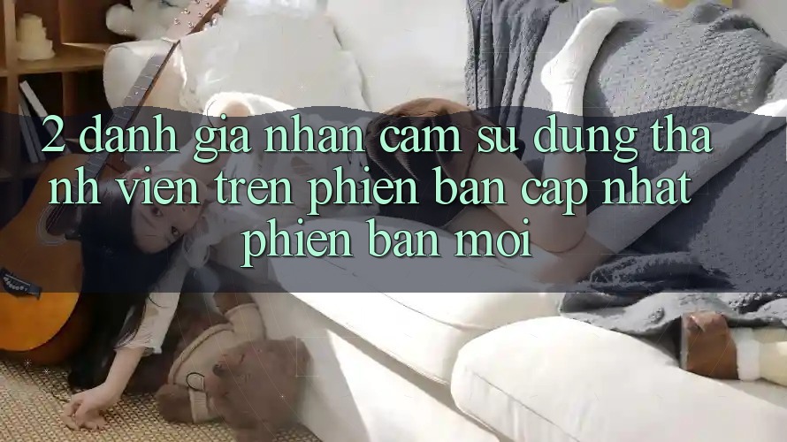 2. Đánh Giá Nhận cảm sử dụng Thành viên Trên Phiên Bản Cập Nhật Phiên bản mới 2. Đánh Giá Nhận cảm sử dụng Thành viên Trên Phiên Bản Cập Nhật Phiên bản mới