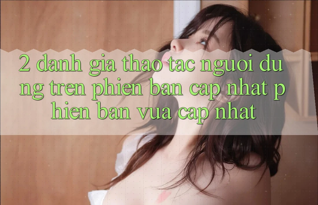 2. Đánh Giá Thao tác Người Dùng Trên Phiên Bản Cập Nhật Phiên bản vừa cập nhật 2. Đánh Giá Thao tác Người Dùng Trên Phiên Bản Cập Nhật Phiên bản vừa cập nhật