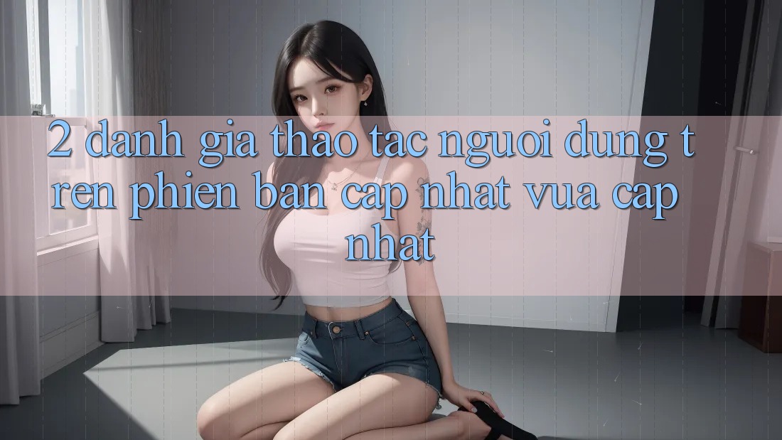 2. Đánh Giá Thao tác Người Dùng Trên Phiên Bản Cập Nhật Vừa cập nhật 2. Đánh Giá Thao tác Người Dùng Trên Phiên Bản Cập Nhật Vừa cập nhật
