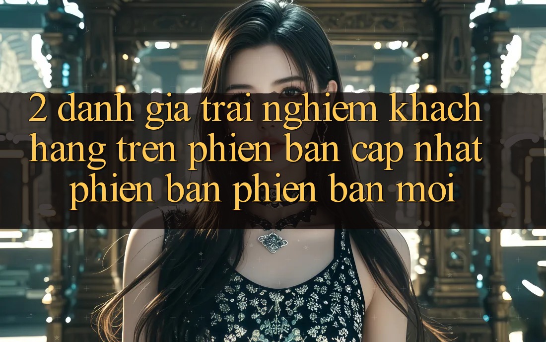 2. Đánh Giá Trải Nghiệm Khách hàng Trên Phiên Bản Cập Nhật Phiên bản phiên bản mới 2. Đánh Giá Trải Nghiệm Khách hàng Trên Phiên Bản Cập Nhật Phiên bản phiên bản mới