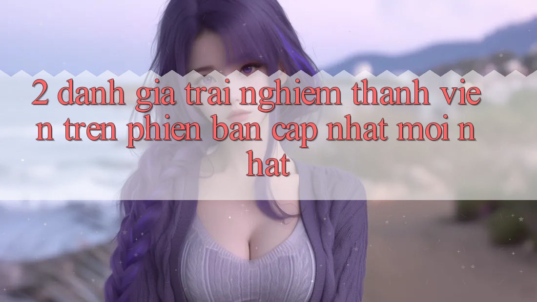 2. Đánh Giá Trải Nghiệm Thành viên Trên Phiên Bản Cập Nhật Mới Nhất 2. Đánh Giá Trải Nghiệm Thành viên Trên Phiên Bản Cập Nhật Mới Nhất