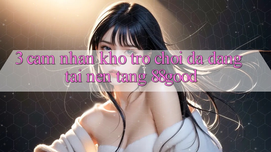 3. Cảm nhận Kho Trò chơi Đa Dạng Tại Nền Tảng 88good 3. Cảm nhận Kho Trò chơi Đa Dạng Tại Nền Tảng 88good