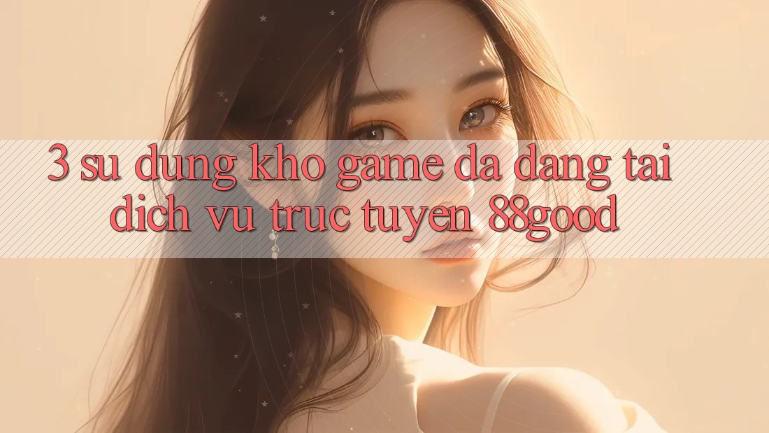3. Sử dụng Kho Game Đa Dạng Tại Dịch vụ trực tuyến 88good