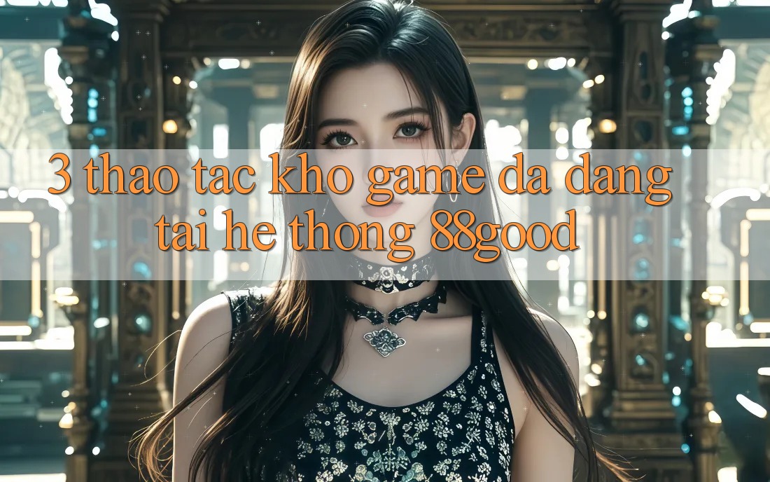 3. Thao tác Kho Game Đa Dạng Tại Hệ thống 88good 3. Thao tác Kho Game Đa Dạng Tại Hệ thống 88good