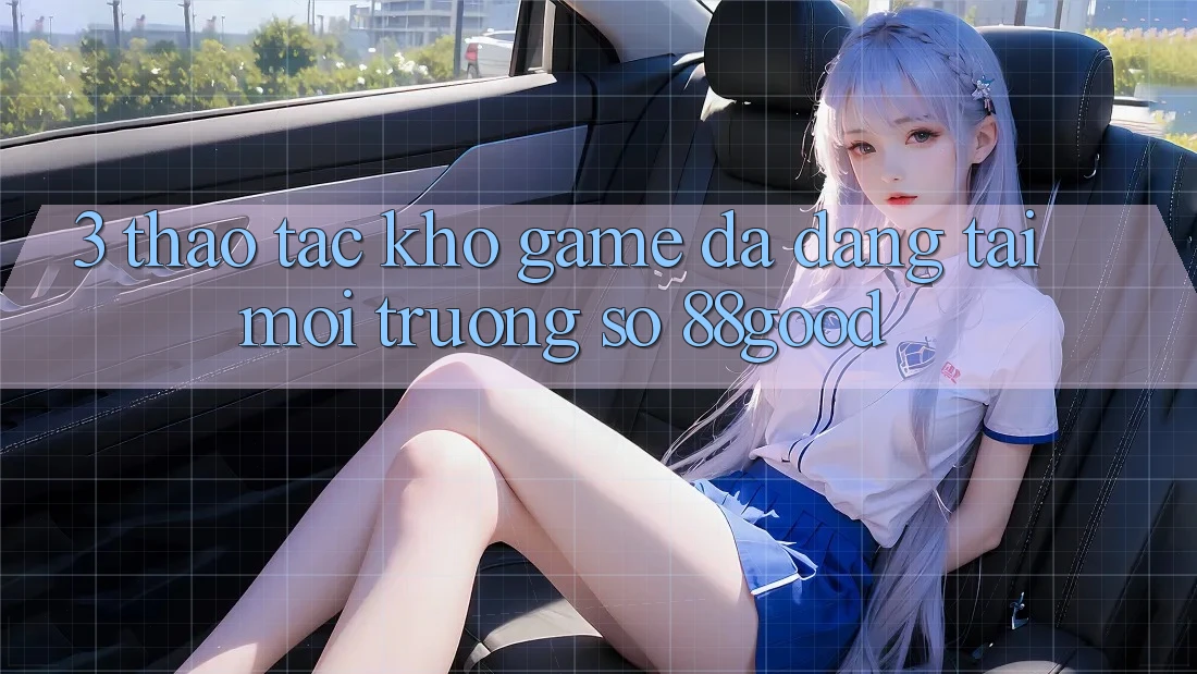 3. Thao tác Kho Game Đa Dạng Tại Môi trường số 88good 3. Thao tác Kho Game Đa Dạng Tại Môi trường số 88good