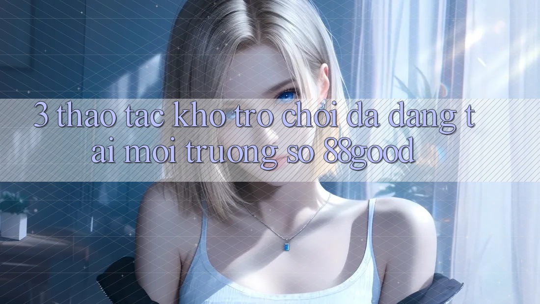3. Thao tác Kho Trò chơi Đa Dạng Tại Môi trường số 88good