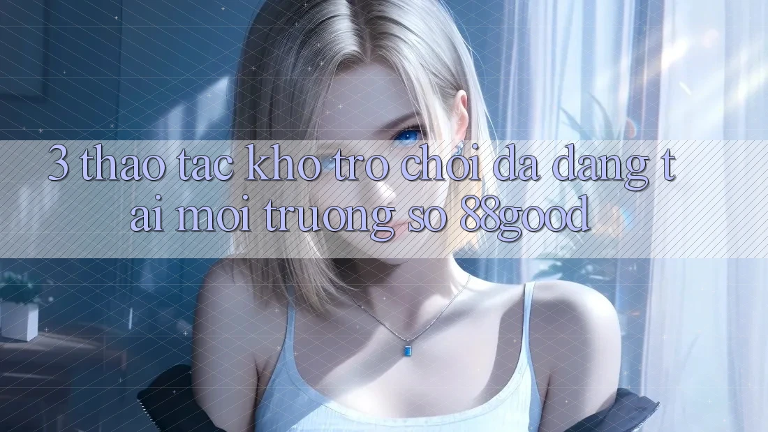 3. Thao tác Kho Trò chơi Đa Dạng Tại Môi trường số 88good 3. Thao tác Kho Trò chơi Đa Dạng Tại Môi trường số 88good