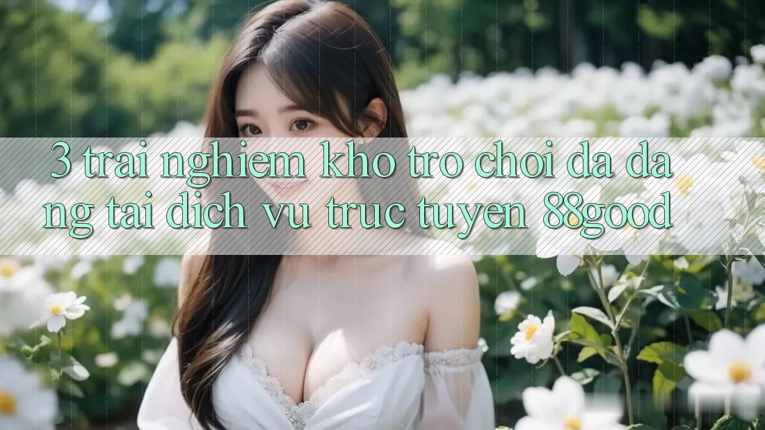 3. Trải nghiệm Kho Trò chơi Đa Dạng Tại Dịch vụ trực tuyến 88good 3. Trải nghiệm Kho Trò chơi Đa Dạng Tại Dịch vụ trực tuyến 88good