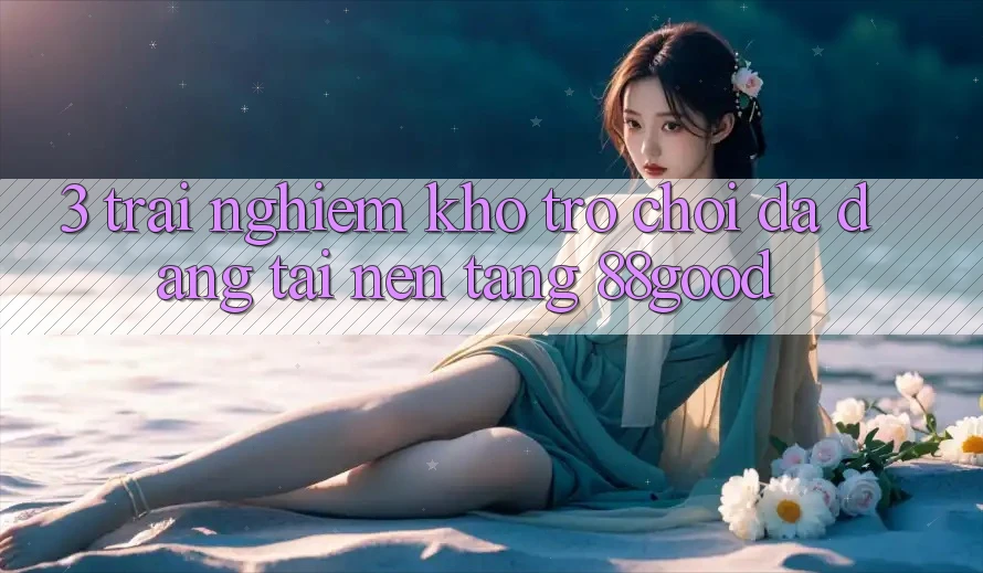 3. Trải nghiệm Kho Trò chơi Đa Dạng Tại Nền Tảng 88good 3. Trải nghiệm Kho Trò chơi Đa Dạng Tại Nền Tảng 88good