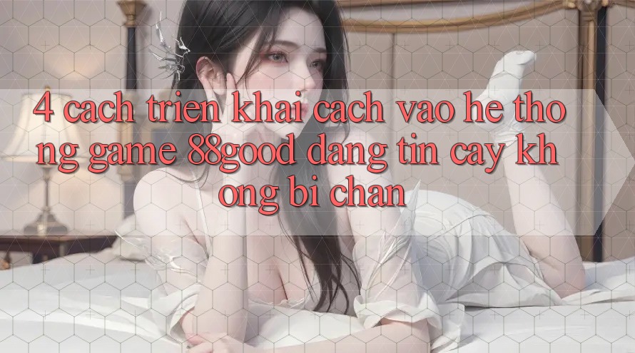 4. Cách triển khai Cách Vào Hệ thống Game 88good Đáng tin cậy, Không Bị Chặn