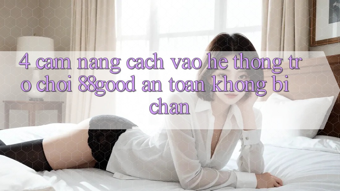 4. Cẩm nang Cách Vào Hệ thống Trò chơi 88good An Toàn, Không Bị Chặn 4. Cẩm nang Cách Vào Hệ thống Trò chơi 88good An Toàn, Không Bị Chặn