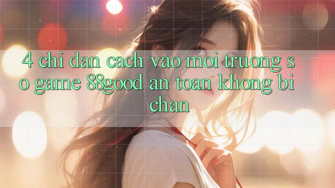 4. Chỉ dẫn Cách Vào Môi trường số Game 88good An Toàn, Không Bị Chặn