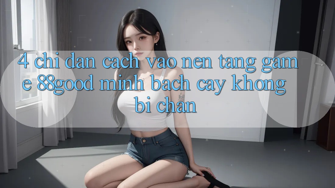 4. Chỉ dẫn Cách Vào Nền Tảng Game 88good Minh bạch cậy, Không Bị Chặn 4. Chỉ dẫn Cách Vào Nền Tảng Game 88good Minh bạch cậy, Không Bị Chặn