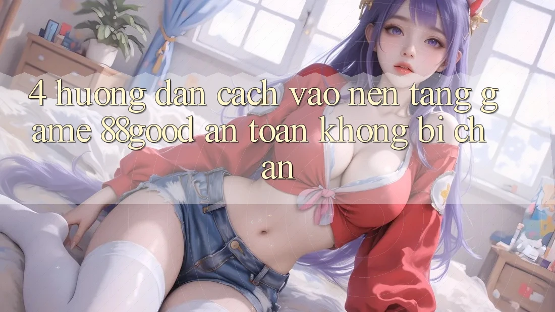 4. Hướng Dẫn Cách Vào Nền Tảng Game 88good An Toàn, Không Bị Chặn