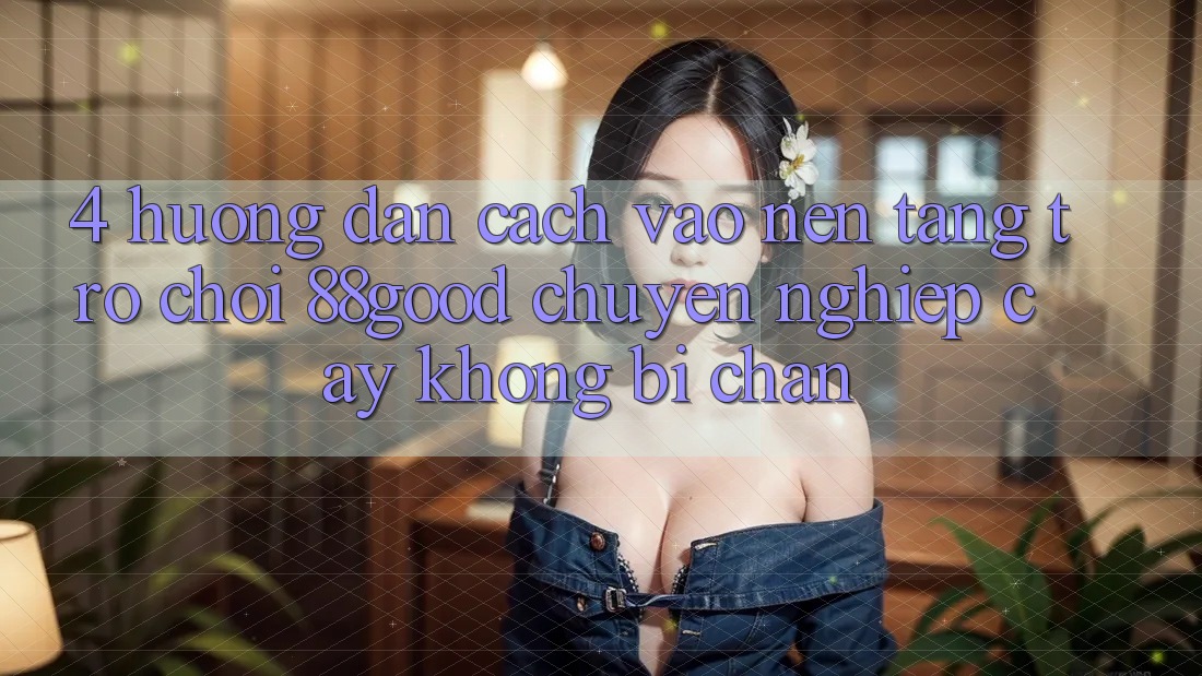 4. Hướng Dẫn Cách Vào Nền Tảng Trò chơi 88good Chuyên nghiệp cậy, Không Bị Chặn