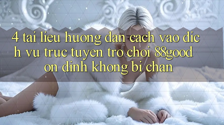 4. Tài liệu hướng dẫn Cách Vào Dịch vụ trực tuyến Trò chơi 88good Ổn định, Không Bị Chặn 4. Tài liệu hướng dẫn Cách Vào Dịch vụ trực tuyến Trò chơi 88good Ổn định, Không Bị Chặn