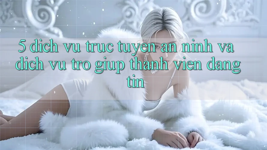 5. Dịch vụ trực tuyến An ninh Và Dịch Vụ Trợ giúp Thành viên Đáng tin 5. Dịch vụ trực tuyến An ninh Và Dịch Vụ Trợ giúp Thành viên Đáng tin