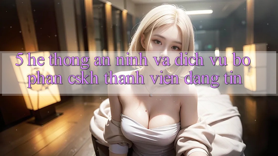 5. Hệ Thống An ninh Và Dịch Vụ Bộ phận CSKH Thành viên Đáng tin