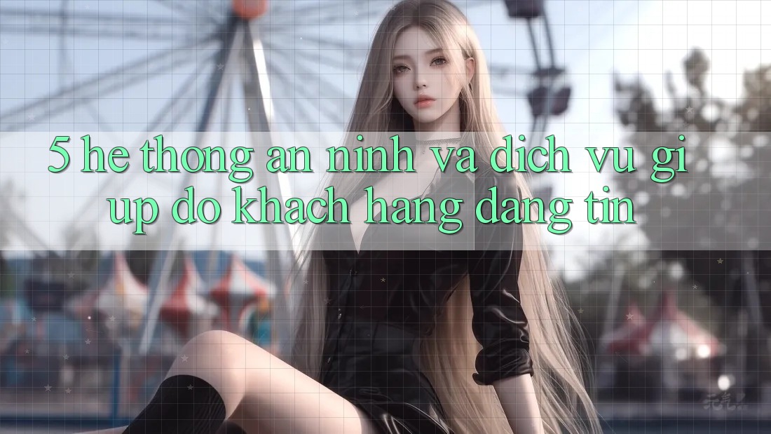 5. Hệ Thống An ninh Và Dịch Vụ Giúp đỡ Khách Hàng Đáng tin 5. Hệ Thống An ninh Và Dịch Vụ Giúp đỡ Khách Hàng Đáng tin