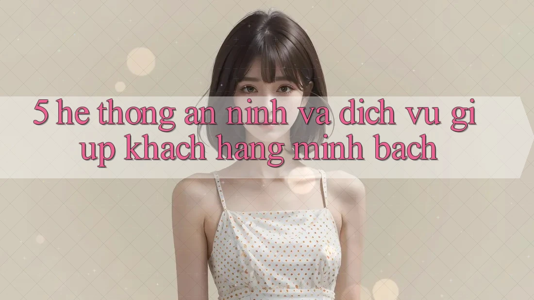5. Hệ Thống An ninh Và Dịch Vụ Giúp Khách Hàng Minh bạch