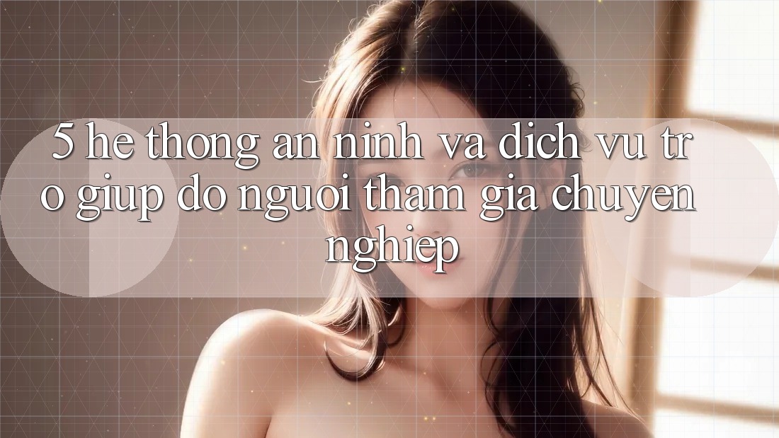 5. Hệ Thống An ninh Và Dịch Vụ Trợ giúp đỡ Người tham gia Chuyên Nghiệp
