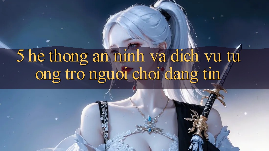 5. Hệ Thống An ninh Và Dịch Vụ Tương trợ Người chơi Đáng tin