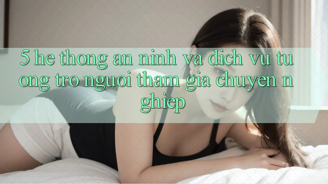 5. Hệ Thống An ninh Và Dịch Vụ Tương trợ Người tham gia Chuyên Nghiệp
