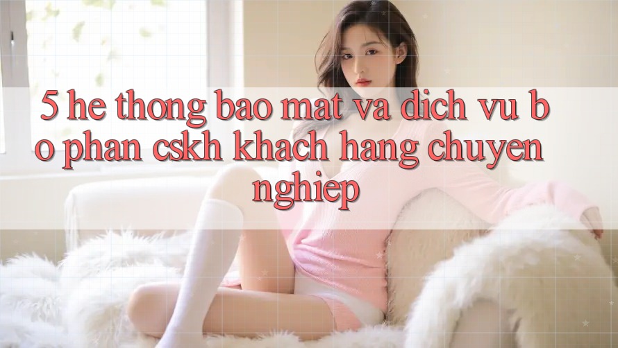 5. Hệ Thống Bảo Mật Và Dịch Vụ Bộ phận CSKH Khách Hàng Chuyên Nghiệp