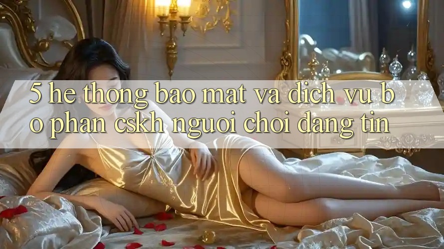 5. Hệ Thống Bảo Mật Và Dịch Vụ Bộ phận CSKH Người chơi Đáng tin