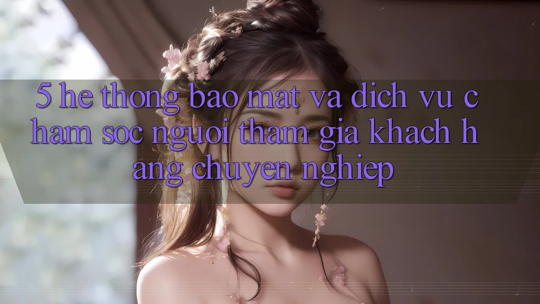 5. Hệ Thống Bảo Mật Và Dịch Vụ Chăm sóc người tham gia Khách Hàng Chuyên Nghiệp