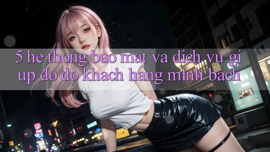 5. Hệ Thống Bảo Mật Và Dịch Vụ Giúp đỡ đỡ Khách Hàng Minh bạch