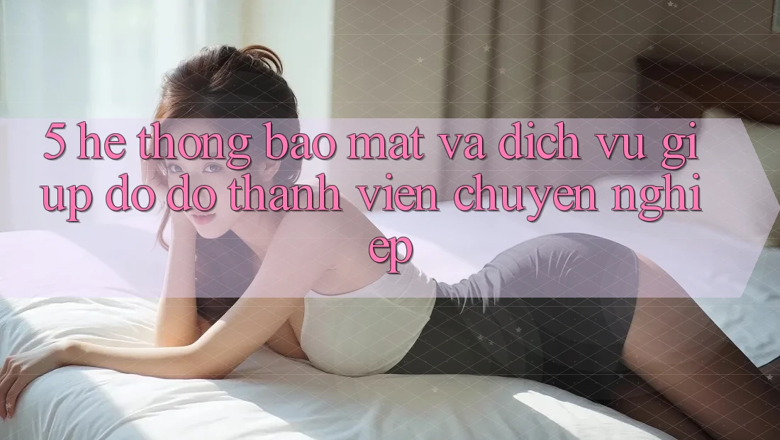 5. Hệ Thống Bảo Mật Và Dịch Vụ Giúp đỡ đỡ Thành viên Chuyên Nghiệp