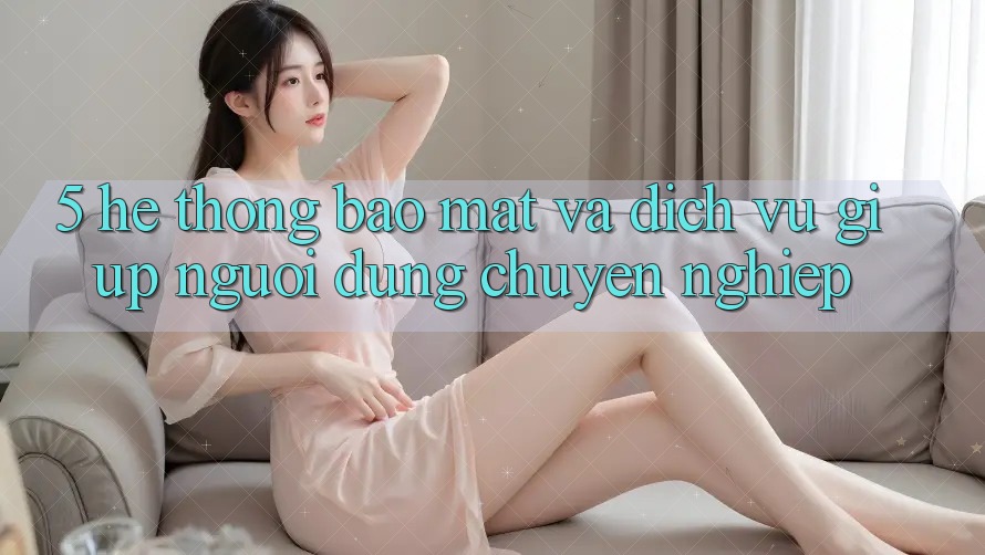 5. Hệ Thống Bảo Mật Và Dịch Vụ Giúp Người dùng Chuyên Nghiệp