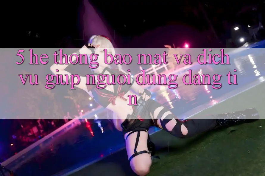 5. Hệ Thống Bảo Mật Và Dịch Vụ Giúp Người dùng Đáng tin
