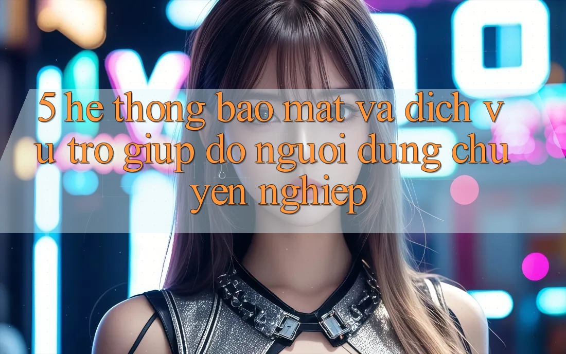 5. Hệ Thống Bảo Mật Và Dịch Vụ Trợ giúp đỡ Người dùng Chuyên Nghiệp